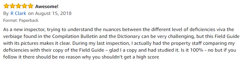 5.0 out of 5 stars | Awesome! | By R Clark on August 15, 2018 | Format: Paperback | As a new inspector, trying to understand the nuances between the different level of deficiencies viva the verbiage found in the Compilation Bulletin and the Dictionary can be very challenging, but this Field Guide with its pictures makes it clear. During my last inspection, I actually had the property staff comparing my deficiencies with their copy of the Field Guide – glad I a copy and had studied it. Is it 100% - no but if you follow it there should be no reason why you shouldn’t get a high score